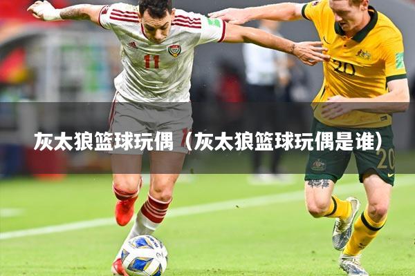 灰太狼篮球玩偶（灰太狼篮球玩偶是谁）