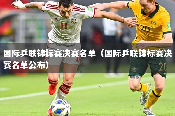 国际乒联锦标赛决赛名单（国际乒联锦标赛决赛名单公布）