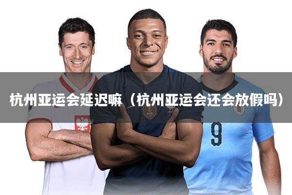 杭州亚运会延迟嘛（杭州亚运会还会放假吗）