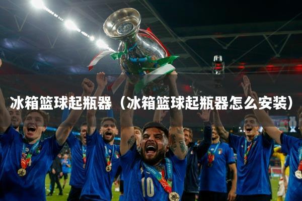 冰箱篮球起瓶器（冰箱篮球起瓶器怎么安装）