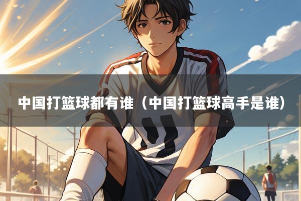 中国打篮球都有谁（中国打篮球高手是谁）