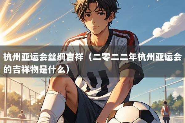 杭州亚运会丝绸吉祥（二零二二年杭州亚运会的吉祥物是什么）