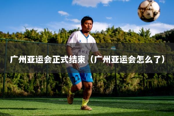 广州亚运会正式结束（广州亚运会怎么了）